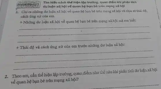 tượng:
1. Chi ra những dư luận xã hội về quan hệ bạn bỏ trên mạng xã hội và chia sẻ thái độ,
cách ứng xử của em.
+ Những dư luận xã hội về quan hệ bạn bè trên mạng xã,bội mà em biết:
__
+
Thái độ và cách ứng xử của em trước những dư luận xã hội:
2.Theo cm, cần thể hiện lập trưởng, quan điểm như tiế nào khi phân tích dự luận xã hội
về quan hệ bạn bè trên mạng xã.hội?
__
Tìm hiểu cách thế hiện lập trường, quan điểm khi phân tích
dưluận xã hệt về quan hệ bạn bà trôn mạng xã hội