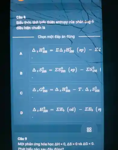 tình biện thiên entrop i của phản
đều kiện chuẩn là
Chọn một đáp án đúng
A
Delta _(r)H_(208)^0=sum Delta _(f)H_(208)^0(sp)-sum _(2)^0
B B
Delta _(r)S_(298)^0=sum S_(298)^0(sp)-sum _(i=1)^0(} 8 0 
C
Delta _(r)G_(298)^0=Delta _(r)H_(298)^0-Tcdot Delta _(r)S_(298)^0
D
Delta _(x)H_(298)^0=sum E_(b)(cd)-sum E_(b)(s_(1)
Câu 9
Mô phản ứng hóa học Delta Hlt 0,Delta Sgt 0 và Delta Glt 0
Phát biết sau đây đúng?