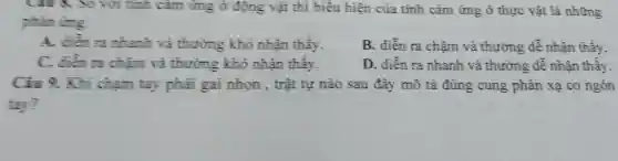 tính cảm ứng ở động vật thì biểu hiện của tính cám ứng ở thực vật là những
phin ting
A. điển ra nhanh và thường khó nhận thấy.
B. diễn ra chậm và thường dễ nhận thấy,
C. điển ra chậm và thường khó nhận thấy.
D. diễn ra nhanh và thường dễ nhận thấy
Cin 9. Khi chạm tay phải gai nhọn , trật tự nào sau đây mô tả đúng cung phản xạ co ngón
tay?