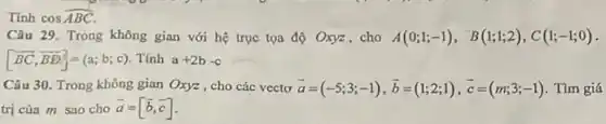 Tính coshat (ABC)
Câu 29. Trong không gian với hệ trục tọa độ Oxyz , cho A(0;1;-1), B(1;1;2),C(1;-1;0)
[overrightarrow (BC),overrightarrow (BD)]=(a;b;c) Tính a+2b-c
Câu 30. Trong không gian Oxyz , cho các vecto bar (a)=(-5;3;-1),bar (b)=(1;2;1),bar (c)=(m;3;-1) Tìm giá
trị của m sao cho overrightarrow (a)=[overrightarrow (b),overrightarrow (c)]