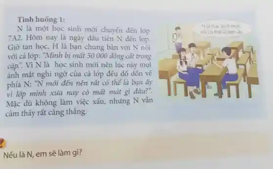 Tình huống 1:
N là một học sinh mới chuyển đến lóp
7A2. Hôm nay là ngày đầu tiên N đến lóp.
Giờ tan học, H là bạn chung bàn với N nói
với cả lóp: "Mình bị mất 50 000 đồng cất trong
cặp... Vì N là học sinh mới nên lúc này mọi
ánh mắt nghi ngờ của cả lóp đều đổ dòn về
phía N: "N mỏi đến nên rất có thể là bạn ấy
vì lớp mình xua nay có mất mát gì đâu?".
Mặc dù không làm việc xấu,nhưng N vẫn
cảm thấy rất cǎng thẳng.
Nếu là N, em sẽ làm gì?