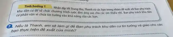 Tình huống 1
Nhân dịp tết Trung thu, Thanh và các bạn trong nhóm để xuất với Ban phụ trách
khu dân cư đế tổ chức chương trình rước đèn ông sao cho các em thiếu nhi. Ban phụ trách khu dân
cư phân vân vì chưa tin tưởng vào khả nǎng của các bạn.
Nếu là Thanh, em sẽ làm gì để Ban phụ trách khu dân cư tin tưởng và giao cho các
bạn thực hiện đề xuất của mình?