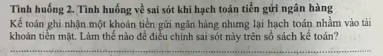 Tình huống 2 . Tình huống về sai sót khi hạch toán tiền gửi ngân hàng
Kế toán ghi,nhận một khoản tiền gửi ngân hàng nhưng lại hạch toán nhầm vào tài
khoản tiền mặt Làm thế nào để điều chỉnh sai sót này trên số sách kế toán?
__