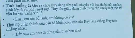 - Tình huống 2:Giờ ra chơi Huy đang đứng nói chuyện với bạn thì bị một em học
sinh lớp 6 va phải suýt ngã Huy tức giận , đang định mǎng cho em ấy một trần thì
cậu bé vội vàng xin lỗi:
- Em...em xin lỗi anh, em không cô ý a!
Thái độ chân thành của cậu bé khiến cơn giận của Huy lắng xuống Huy nhe
nhàng nhǎc:
-Lần sau em nhớ đi đứng cần thận hơn nhé!