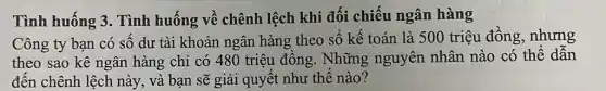 Tình huống 3 . Tình huống về chênh lệch khi đối chiếu ngân hàng
Công ty bạn có số dư tài khoản ngân hàng theo số kế toán là 500 triệu đồng, nhưng
theo sao kê ngân hàng chỉ có 480 triệu đồng. Những nguyên nhân nào có thể dẫn
đến chênh lệch này,và bạn sẽ giải quyết như thế nào?