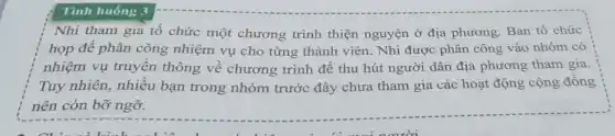 Tình huống 3
Nhi tham gia tổ chức một chương trình thiện nguyện ở địa phương. Ban tổ chức
họp để phân công nhiệm vụ cho từng thành viên. Nhi được phân công vào nhóm có
nhiệm vụ truyền thông về chương trình để thu hút người dân địa phương tham gia.
Tuy nhiên, nhiều bạn trong nhóm trước đây chưa tham gia các hoạt động cộng đồng
nên còn bỡ ngỡ.