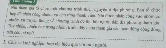 Tính huông 3
Nhi tham gia tổ chức một chương trình thiện nguyện ở địa phương. Ban tổ chức
họp để phân công nhiệm vụ cho từng thành viên. Nhi được phân công vào nhóm có
nhiệm vụ truyền thông về chương trình đề thu hút người dân địa phương tham gia.
Tuy nhiên, nhiều bạn trong nhóm trước đây chưa tham gia các hoạt động cộng đồng
nên còn bỡ ngỡ.
2. Chia sẻ kinh nghiệm hợp tác hiệu quả với mọi người.