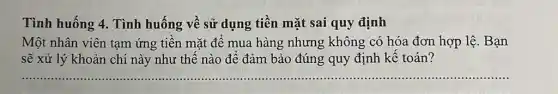 Tình huống 4. Tình huống về sử dụng tiền mặt sai quy định
Một nhân viên tạm ứng tiền mặt để mua hàng nhưng không có hóa đơn hợp lệ. Bạn
sẽ xử lý khoản chi này như thế nào để đảm bảo đúng quy định kế toán?