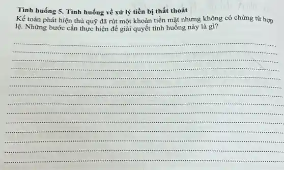 Tình huống 5 . Tình huống về xử lý tiền bị thất thoát
Kế toán phát hiện thủ quỹ đã rút một khoản tiền mặt nhưng không có chứng từ hợp
lệ. Những bước cân thực hiện để giải quyết tình huống này là gì?
.............	.......................
.........	..........................................
............................................................................................
................................................................................................................................
...................................................................................................................................
..........................................................................................................................
....................................................................................................................................
....................................................-..................................................................
....................................................................................................................................
....................................................................................................................................
...................................................................................................................................
...................................................................................................................................
.........................................................................................................tim
__