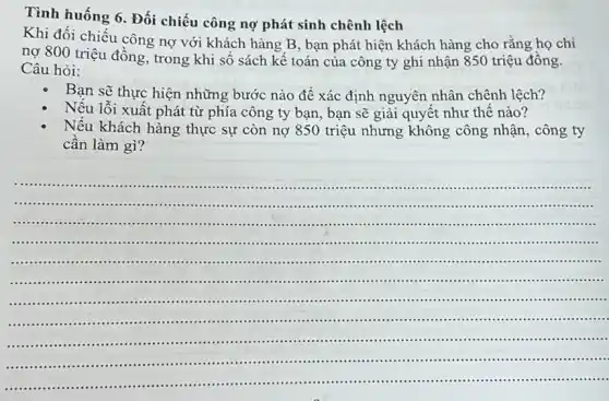 Tình huống 6. Đối chiếu công nợ phát sinh chênh lệch
Khi đối chiếu công nợ với khách hàng B, bạn phát hiện khách hàng cho rằng họ chi
nợ 800 triệu đồng , trong khi số sách kê toán của công ty ghi nhận 850 triệu đồng.
Câu hỏi:
Bạn sẽ thực hiện những bước nào để xác định nguyên nhân chênh lệch?
Nếu lỗi xuất phát từ phía công ty bạn, bạn sẽ giải quyết như thế nào?
Nếu khách hàng thực sự còn nợ 850 triệu nhưng không công nhận, công ty
cân làm gì?
__
.....................................................................................................
......................................................................
.................................
........... .................................................................................................................
.....................................................................................................................................
..........................................
.......................................................................................
...............................................................................................................................
.............................................................................................................................
.........................................................................................................................
...........................................................................................................................
...........................................................
.............................................................................................................................