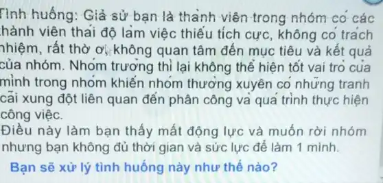 Tình huống:Giả sử bạn là thành viên trong nhóm co các
hành viên thai đô làm việc thiếu tích cực, không co trách
nhiệm, rất thờ O' không quan tâm đến muc tiêu và kết quả
của nhóm Nhom trương thì lại không thể hiện tốt vai tro cua
mỉnh trong nhóm khiến nhom thương xuyên co nhưng tranh
cai xung đột liên quan đến phân công và qua trình thực hiện
công việc.
Điều này làm bạn thấy mất động lực và muốn rời nhóm
nhưng bạn không đủ thời gian và sức lực để làm 1 mình.
Bạn sẽ xử lý tình huống này như thế nào?