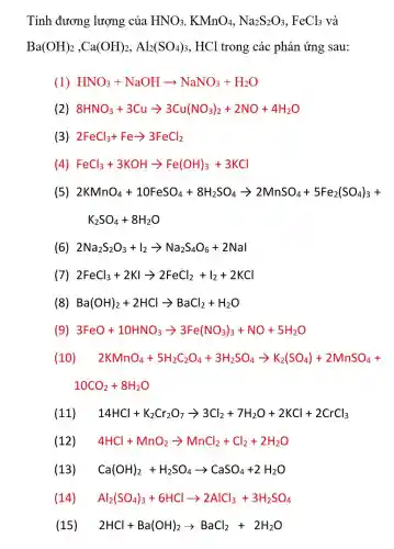 Tính đương lượng của HNO_(3),KMnO_(4),Na_(2)S_(2)O_(3),FeCl_(3) và
Ba(OH)_(2),Ca(OH)_(2),Al_(2)(SO_(4))_(3) , HCl trong các phản ứng sau:
(1) HNO_(3)+NaOHarrow NaNO_(3)+H_(2)O
(4) FeCl_(3)+3KOHarrow Fe(OH)_(3)+3KCl
(5) 2KMnO_(4)+10FeSO_(4)+8H_(2)SO_(4)arrow 2MnSO_(4)+5Fe_(2)(SO_(4))_(3)+
K_(2)SO_(4)+8H_(2)O
(6) 2Na_(2)S_(2)O_(3)+I_(2)arrow Na_(2)S_(4)O_(6)+2Nal
(7) 2FeCl_(3)+2KIarrow 2FeCl_(2)+I_(2)+2KCl
(9) 3FeO+10HNO_(3)arrow 3Fe(NO_(3))_(3)+NO+5H_(2)O
(10) 2KMnO_(4)+5H_(2)C_(2)O_(4)+3H_(2)SO_(4)arrow K_(2)(SO_(4))+2MnSO_(4)+
10CO_(2)+8H_(2)O
(11) 14HCl+K_(2)Cr_(2)O_(7)arrow 3Cl_(2)+7H_(2)O+2KCl+2CrCl_(3)
(12) 4HCl+MnO_(2)arrow MnCl_(2)+Cl_(2)+2H_(2)O
(13) Ca(OH)_(2)+H_(2)SO_(4)arrow CaSO_(4)+2H_(2)O
(14) Al_(2)(SO_(4))_(3)+6HClarrow 2AlCl_(3)+3H_(2)SO_(4)
(15) 2HCl+Ba(OH)_(2)arrow BaCl_(2)+2H_(2)O