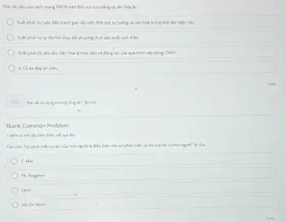 Tính tắt yếu của cách mạng XHCN trên linh vực tư tương và vǎn hóa là:
Xuất phát từ cuộc đấu tranh giai cấp trên linh vực tư tưởng và vấn hóa trong thời đại ngày nay
Xuất phát từ sự đòi hỏi thay đối phương thức sản xuất tinh thần
Xuất phát từ yêu cầu: Vǎn hóa là mục tiêu và động lực của quá trình xây dựng CNXH
d. Cả ba đáp án trên
Gin
Blank Common Problem
1 điếm có thế (d)chấm điểm, kết quả ốn)
Câu nói: "Sự phát triển tự do của	điều kiện cho sự phát triến tự do của tất cả mọi người"là của:
C. Mác
Ph. Ángghen
Lênin
Hồ Chí Minh
Ban da sudung O trong tổng số 1 lần thứ