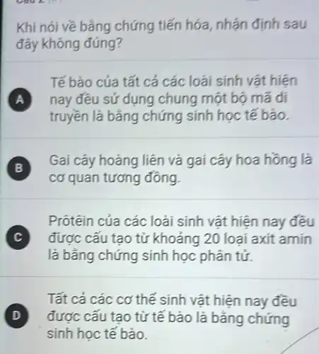 A. to
Khi nói về bǎng chứng tiến hóa nhận định sau
đây không đúng?
Tế bào của tất cả các loài sinh vật hiện
A nay đều sử dụng chung một bộ mã di
truyền là bǎng chứng sinh học tế bào.
)
Gai cây hoàng liên và gai cây hoa hồng là
cơ quan tương đông.
Prôtêin của các loài sinh vật hiện nay đều
C ) được cấu tạo từ khoảng 20 loai axit amin
là bằng chứng sinh học phân tử.
Tất cả các cơ thể sinh vật hiện nay đều