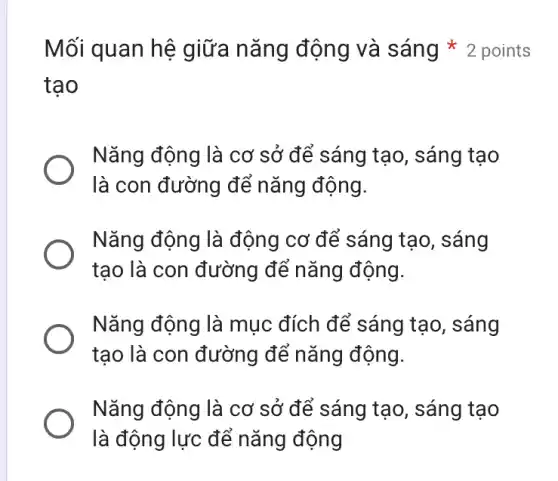 tạo
Nǎng động là cơ sở để sáng tạo , sáng tạo
là con đường để nǎng động.
Nǎng động là động cơ để sáng tạo, sáng
tạo là con đường để nǎng động.
Nǎng động là mục đích để sáng tạo, sáng
tạo là con đường để nǎng động.
Nǎng động là cơ sở để sáng tạo , sáng tạo
là động lực để nǎng động
Mối quan hệ giữa nǎng động và sáng * 2 points