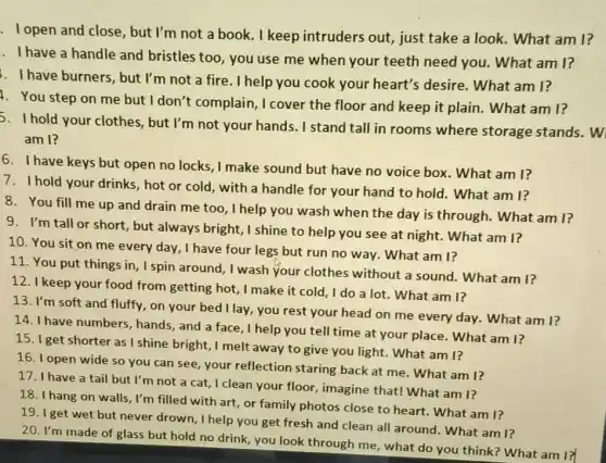 . Topen and close , but I'm not a book.I keep intruders out just take a look.What am I?
. I have a handle and bristles too, you use me when your teeth need you. What am 1?
1. Ihave burners, but I'm not a fire. I help you cook your heart's desire. What am I?
4. You step on me but I don't complain,, I cover the floor and keep it plain. What am I?
hold your clothes, but I'm not your hands.. I stand tall in rooms where storage stands. W
am I?
6. I have keys but open no locks, I make sound but have no voice box. What am I?
I hold your drinks, hot or cold, with a handle for your hand to hold. What am 1?
8. You fill me up and drain me too , I help you wash when the day is through.What am I?
9. I'm tall or short , but always bright,,I shine to help you see at night. What am I?
10. You sit on me every day, I have four legs but run no way. What am I?
11. You put things in , I spin around, I wash your clothes without a sound. What am I?
12.keep your food from getting hot, I make it cold, I do a lot. What am 1?
13. I'm soft and fluffy.on your bed I lay, you rest your head on me every day. What am I?
14. I have numbers, hands and a face, I help you tell time at your place. What am 1?
15. I get shorter as I shine bright, I melt away to give you light. What am I?
16. I open wide so you can see, your reflection staring back at me. What am 1?
have a tail but I'm not a cat,I clean your floor imagine that! What am 1?
18. I hang on walls, I'm filled with art, or family photos close to heart. What am I?
20.get wet but never drown, I help you get fresh and clean all around. What am I?
20. I'm made of glass but hold no drink you look through me , what do you think ? What am I?