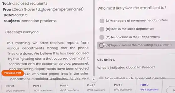 To:Undisclosed recipients
From:Dean Glover (d.glover@emperorind.net)
Date:March 5
Subject:Connection problems
Greetings everyone
This morning, we have received reports from
various departments stating that the phone
lines are down. We believe this has been caused
by the lightning storm that occurred overnight. It
seems that only the customer service, personnel
and marketing departments have been affected
Previous Part ault, with your phone lines in the sales
department.remaining. unaffected At this verv
Part 2	Part 3	Part 4	Part 5
3/25	2/39 quostions 0/30 quostions	0/30
Who most likely was the e-mail sent to?
(A)Managers at company headquarters
(B)Staff in the sales department
(c) Technicians in the II department
(D)superv/sors in the marketing department
Câu hò 154.
What is indicated about Mr. Preece?
(A)He will visit each department in person.