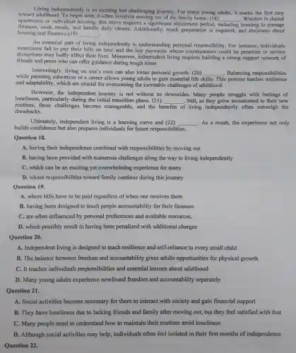 toward adulthood To begin with, it often involves moving out of the family home, (18)
__ . Whether in shared
Living independently is an exciting but challenging journey. For many young adults, it marks the first step
apartments or individual housing, this move requires a significant adjustmen period, including learning to manage
finances, cook meals, and handle daily chores.Additionally, much preparation is required, and decisions about
housing and finances (19) __ .
An essential part of living independently is understanding personal responsibility. For instance,individuals
sometimes fail to pay their bills on time and the late payments whose consequences could be penalties or service
disruptions may badly affect their lives. Moreover,independent living requires building a strong support network of
friends and peers who can offer guidance during tough times
Interestingly, living on one's own can also foster personal growth. (20) __ Balancing responsibilities
while pursuing education or a career allows young adults to gain essential life skills. This process teaches resilience
and adaptability, which are crucial for overcoming the inevitable challenges of adulthood.
However, the independent journey is not without its downsides. Many people struggle with feelings of
loneliness, particularly during the initial transition phase. (21) __ . Still, as they grow accustomed to their new
routines, these challenges become manageable, and the benefits of living independently often outweigh the
drawbacks.
Ultimately, independent living is a learning curve and (22) __ .As a result, the experience not only
builds confidence but also prepares individuals for future responsibilities.
Question 18.
A. having their independence combined with responsibilities by moving out
B. having been provided with numerous challenges along the way to living independently
C. which can be an exciting yet overwhelming experience for many
D. whose responsibilities toward family continue during this journey
Question 19.
A. where bills have to be paid regardless of when one receives them
B. having been designed to teach people accountability for their finances
C. are often influenced by personal preferences and available resources.
D. which possibly result in having been penalized with additional charges
Question 20.
A. Independent living is designed to teach resilience and self-reliance to every small child
B. The balance between freedom and accountability gives adults opportunities for physical growth
C. It teaches individuals responsibilities and essential lessons about adulthood
D. Many young adults experience newfound freedom and accountability separately
Question 21.
A. Social activities become necessary for them to interact with society and gain financial support
B. They have loneliness due to lacking friends and family after moving out, but they feel satisfied with that
Question 22.