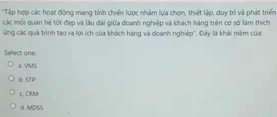 "Tập hợp các hoạt động mang tính chiến lược nhằm lựa chọn,thiết lập, duy trì và phát triển
các mối quan hệ tốt đẹp và lâu dài giữa doanh nghiệp và khách hàng trên cơ sở làm thích
ứng các quá trình tạo ra lợi ích của khách hàng và doanh nghiệp". Đây là khái niệm của:
Select one:
a. VMS
b. STP
c. CRM
d. MDSS