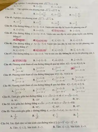 Tập nghiệm S của phương trình sqrt (2x-3)=x-3
A. S=varnothing 
B. S= 2 
C. S= 6;2 
D. S= 6 
Câu 342. Tập nghiệm của phương trình sqrt (3-x)=sqrt (x+2)
A. S=varnothing 
B. S= -2;(1)/(2) 
C. S= (1)/(2) 
D. S= -(1)/(2) 
Câu 43. Nghiệm cùa phương trình sqrt (2x-1)=sqrt (3-x) là
A. x=(3)/(4)
B. x=(2)/(3)
C. x=(4)/(3)
D. x=(3)/(2)
Câu 44. Cho đường thẳng d 7x+3y-1=0 . Vectơ nào sau đây là Vectơ chi phương của đ?
A. overrightarrow (u)=(7;3)
B. overrightarrow (u)=(3;7)
D. overrightarrow (u)=(2;3)
Câu 45. Cho đường thǎng d: 2x+3y-4=0 . Véctơ nào sau đây là véctơ pháp tuyến của đường
thẳng d?
A. n_(1)arrow (3;2)
B. overrightarrow (n_(1))=(-4;-6)
C. overrightarrow (n_(1))=(2;-3)
D. overrightarrow (n_(1))=(-2;3)
Câu 46. Cho đường thǎng d: 5x+3y-7=0 Vectơ nào sau đây là một vec tơ chỉ phương của
đường thẳng d?
A. overrightarrow (n_(1))=(3;5)
B. overrightarrow (n_(2))=(3;-5)
C. overrightarrow (n_(3))=(5;3)
D. overrightarrow (n_(4))=(-5;-3)
Câu 47. Cho đường thǎng Delta :x-2y+3=0 . Véc tơ nào sau đây không là véc tơ chỉ phương của Delta 
?
A overrightarrow (u)=(4;-2)
B. overrightarrow (v)=(-2;-1)
C. overrightarrow (m)=(2;1)
D. overrightarrow (q)=(4;2)
Câu 48. Phương trình tham số của đường thẳng đi qua hai điềm A(2;-1) và B(2;5) là
A.  ) x=2t y=-6t 
B.  ) x=2+t y=5+6t 
C.  ) x=1 y=2+6t 
D.  ) x=2 y=-1+6t 
Câu 49. Phương trình tham số của đường thǎng qua M(1;-2),N(4;3) là
A.  ) x=4+t y=3-2t 
B.  ) x=1+5t y=-2-3t 
C.  ) x=3+3t y=4+5t 
D.  ) x=1+3t y=-2+5t 
Câu 50. Phương trình tham số của đường thẳng đi qua hai điểm A(3;-1),B(-6;2) là
A.  ) x=-1+3t y=2t 
B.  ) x=3+3t y=-1-t 
C.  ) x=3+3t y=-6-t 
D.  ) x=3+3t y=-1+t 
Câu 51. Tính góc giữa hai đường thẳng Delta :x-sqrt (3)y+2=0 và Delta ':x+sqrt (3)y-1=0
D. 30^circ 
A. 90^circ 
B. 120^circ 
C. 60^circ 
Câu 52. Góc giữa hai đường thǎng a:sqrt (3)x-y+7=0 và b:x-sqrt (3)y-1=0 là:
D. 45^circ 
B. 90^circ 
C. 60^circ 
A. 30^circ 
Câu 53. Tìm cosin góc giữa 2 đường thǎng d_(1):x+2y-7=0,d_(2):2x-4y+9=0
A. (3)/(sqrt (5))
B. (2)/(sqrt (5))
C. (1)/(5)
D. (3)/(5)
Câu 54. Xác định tâm và bán kính của đường tròn (C ) : (x+1)^2+(y-2)^2=9
A. Tâm I(-1;2) bán kính R=3
B. Tâm I(-1;2) bán kính R=9