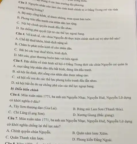 tập trung ở các hào trưởng địa phương.
Câu 3. Nguyên nhân nào làm cho tình hình chính trị ở Đằng Trong rơi vào tình
trạng khủng hoảng?
A. Bộ máy cồng kềnh, tệ tham nhũng mua quan bán tướC.
B. Phong trào đấu tranh của nhân dân lan rộng.
C. Nội bộ chính quyền tranh đấu lẫn nhau.
D. Sự chống phá quyết liệt từ các thế lực ngoại bang.
Câu 4. Về kinh tế, các chúa Nguyễn đã thực hiện chính sách cai trị như thế nào?
A. Chế độ thuế khóa, bình dịch nặng nề.
B. Chǎm lo phát triển kinh tế cho nhân dân.
C. Bãi bỏ các loại thuế khóa, bình dịch.
D. Mở cửa, giao thương buôn bán với bên ngoài.
Câu 5. Đặc điểm về tình hình xã hội ở Đằng Trong thời các chúa Nguyễn cai quản là
A. mọi tầng lớp nhân dân đều bất bình, đứng lên đấu tranh.
B. xã hội ổn định, đời sống của nhân dân được nâng cao.
C. xã hội rối ren do các thế lực phong kiến tranh đấu lẫn nhau.
D. xã hội bất ổn do sự chống phá của các thế lực ngoại bang.
b) Diễn biến chính
Câu 6. Mùa xuân nǎm 1771, ba anh em Nguyễn Nhạc , Nguyễn Huệ, Nguyễn Lữ dựng
cờ khởi nghĩa ở đâu?
A, Tây Sơn thượng đạo (Gia Lai).
C. Chi Lǎng (Lạng Sơn ).
B. Rừng núi Lam Sơn (Thanh Hóa).
D. Xương Giang (Bắc giang).
Câu 7. Mùa xuân nǎm 1771, ba anh em Nguyễn Nhạc, Nguyễn Huệ, Nguyễn Lữ dựng
cờ khởi nghĩa chống lại thế lực nào ?
A. Chính quyền chúa Nguyễn.
B. Quân xâm lược Xiêm.
C. Quân Thanh xâm lượC.
D. Phong kiến Đằng Ngoài.
Câu 8 Nǎm 1