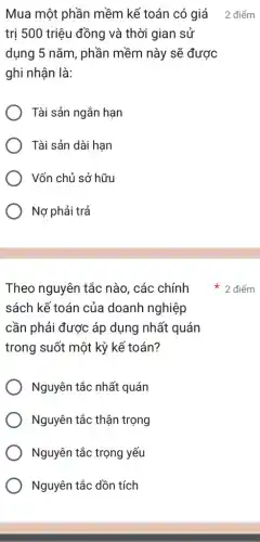 trị 500 triệu đồng và thời gian sử
dụng 5 nǎm, phần mềm này sẽ được
ghi nhận là:
Tài sản ngắn hạn
Tài sản dài hạn
Vốn chủ sở hữu
Nợ phải trả
Theo nguyên tắc nào, các chính
sách kế toán của doanh nghiệp
cần phải được áp dụng nhất quán
trong suốt một kỳ kế toán?
Nguyên tắc nhất quán
Nguyên tắc thận trọng
Nguyên tắc trọng yếu
Nguyên tắc dồn tích
Mua một phần mềm kế toán có giá 2 điểm
2 điểm