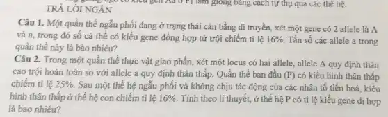 TRẢ LỜI NGÁN
Câu 1. Một quần thể ngẫu phối đang ở trạng thái cân bằng di truyền, xét một gene có 2 allele là A
và a, trong đó số cá thể có kiểu gene đồng hợp tử trội chiếm tỉ lệ 16%  Tần số các allele a trong
quần thể này là bào nhiêu?
Câu 2. Trong một quần thể thực vật giao phấn, xét một locus có hai allele., allele A quy định thân
cao trội hoàn toàn so với allele a quy định thân thấp.Quần thể ban đầu (P) có kiểu hình thân thấp
chiếm tỉ lệ 25%  . Sau một thế hệ ngẫu phối và không chịu tác động của các nhân tố tiến hoá, kiểu
hình thân thấp ở thế hệ con chiếm tỉ lệ 16%  . Tính theo lí thuyết., ở thế hệ P có tỉ lệ kiểu gene dị hợp
là bao nhiêu?