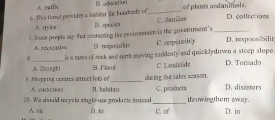 A. traffic
B. education
6. This forest provides a habitat for hundreds of
__
of plants andanimals.
D. collections
B. species
C. families
A. styles
7. Some people say that protecting the environment is the government's
__
D. responsibilit
A. responsive
B. responsible
C. responsibly
8. __
is a mass of rock and earth moving suddenly and quicklydown a steep slope.
A. Drought
B. Flood
C. Landslide
D. Tornado
9. Shopping centres attract lots of __ during the sales season.
A. customers
B. habitats
C. products
D. disasters
10. We should recycle single-use products instead __ throwingthem away.
A. on
B. to
C. of
D. in