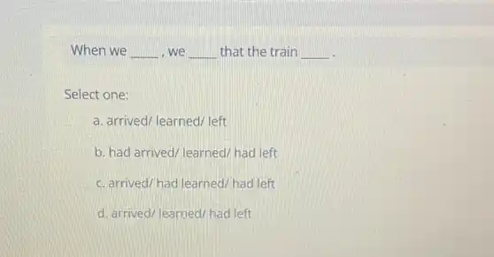 When we __ we __ that the train __
Select one:
a. arrived/learned/ left
b. had arrived/learned had left
c. arrived/had learned had left
d. arrived/learned/had left