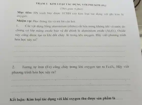 TRAM 1: KIM LOẠI TÁC DỤNG VÓI PHI KIM
(O_(2))
(Thời gian: 4 phút)
Mục tiêu: HS trình bày được TCHH của kim loại tác dụng với phi kim là
oxygen.
Nhiệm vụ: Đọc thông tin và trả lời câu hỏi.
1.Các vật dụng bằng aluminium (nhôm) rất bền trong không khí và nước do
chúng có lớp màng oxide bảo vệ đó chính là aluminium oxide (Al_(2)O_(3)) Oxide
này cũng được tạo ra khi đốt cháy Al trong khí oxygen . Hãy viết phương trình
hóa học xảy ra?
__
......................................................................
2. Tương tự iron (Fe) cũng cháy trong khí oxygen tạo ra Fe_(3)O_(4) Hãy viết
phương trình hóa học xảy ra?
__
Kết luận: Kim loại tác dụng với khí oxygen thu được sản phâm là
__