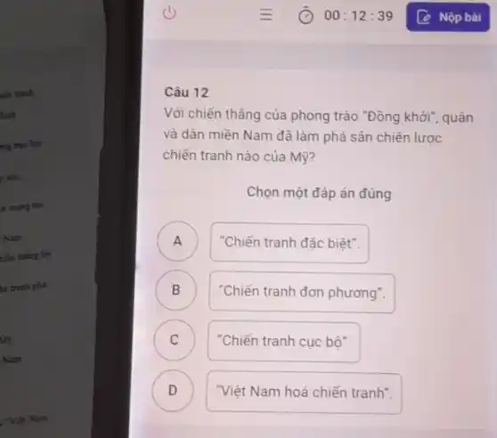 iến tranh
định
mg bạo lực
you
ch mạng hai
Nam
siêu thẳng lợi
kn trình phá
M9
Nam
: "Việt Nam
Câu 12
Với chiến thẳng của phong trào "Đồng khởi , quân
và dân miền Nam đã làm phá sản chiến lược
chiến tranh nào của Mỹ?
Chọn một đáp án đúng
A )
"Chiến tranh đặc biệt".
B D
"Chiến tranh đơn phương".
C C
"Chiến tranh cục bô".
D D
"Việt Nam hoá chiến tranh".