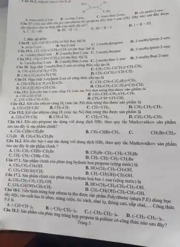 A. trans-pent-2-ene
B. cis-but-2-ene. Câu 17: Cho các chất tên gọi sau ethene (1); propyne (II): but-1-ene (III). Dãy nào sau đây được
C. trans-but-2 -ene.
sắp xếp theo thứ tự tǎng dần của nhiệt độ sôi?
A. 1gt IIgt III
B. IIIgt IIgt I
C. IIIlt IIlt I
D. Ilt IIlt III
Câu 16.2: Alkene sau có tên là gi
D. cis-pent-2-ene.
Câu 18 : CH_(3)-C(CH_(3))=CH_(2)
có tên thay thế là
C. 2-methylpropene
D. 2-methylprop-2 -ene
2. Mức độ hiểu:
CH_(2)=CH-C(CH_(3))_(2) có tên thay thế là
Câu 19.2.
A. 3-methylbut-1-ene B. 2-methylbut -2-ene C.2-methy lbut-3-ene
Câu 20. Hợp chất 2-methylbut-2-ene có công thức cấu tạo là
D. 3-meth /lbut-2-ene
A. prop-2-ene
Câu 19.1.
B. but-1-ene
CH_(3)-CH=C(CH_(3))-CH_(3)
có tên thay thế là
A. 3-mehtylbut-2-ene B. 2-methylbut-2-ene C. 2-methylbutane
D. 2-methylpent-2 -ene
A CH_(3)-CH_(2)-C(CH_(3))=CH_(2)
C CH_(3)-CH_(2)-C(CH_(3))=CH-CH_(3)
B. CH_(3)-C(C_(2)H_(5))=CH-CH_(3)
D. CH_(3)-C(CH_(3))=CH-CH_(3)
Câu 21. Hợp chất 3-etylpent-2-en có công thức cấu tạo là
A CH_(3)-CH_(2)-C(CH_(3))=CH-CH_(3)
C. CH_(3)-CH_(2)-C(C_(2)H_(5))=CH_(2)
D CH_(3)-CH_(2)-C(C_(2)H_(5))=CH-CH_(3)
B. CH_(3)-C(C_(2)H_(5))=CH-CH_(3)
Câu 15.1. Khi cho but-1-ene cộng H_(2) (xúc tác Ni) đun nóng thu được sản phẩm là
A. CH_(3)-CH_(2)-CH_(3)
CH_(3)-CH_(2)-CH_(2)-CH_(2)-CH_(3)
C. CH_(3)-CH_(2)-CH_(2)-CH_(3).
D. CH_(3)-CH=CH-CH_(3)
Câu 15.2. Khi cho ethyne cộng H_(2) (xúc tác Pd) đun nóng thu được sản phẩm là
A. CH_(2)-CH=CH_(2)
B. CH_(3)-CH_(3)
CH_(2)=CH_(2)
D CH_(3)-CH_(2)-CH_(3)
Câu 15.3. Khi cho ethyne cộng H_(2) (xúc tác Ni) đun nóng thu được sản phẩm là
B.
A. CH_(2)-CH=CH_(2)
CH_(3)-CH_(3)
CH_(2)=CH_(2)
D CH_(3)-CH_(2)-CH_(3)
Câu 16.1. Khi cho propene tác dụng với dung dịch HBr, theo quy tắc Markovniko v sản phẩm
nào sau đây là sản phẩm chính?
A CH_(3)-CHBr-CH_(2)Br
B. CH_(3)-CHBr-CH_(3)
C.
CH_(2)Br D. CH_(3)-CH_(2)-CH_(2)Br
CH_(2)Br-CH_(2)-
Câu 16.2. Khi cho but-1-ene tác dụng với dung dịch HBr , theo quy tắc Markovnikov sản phẩm
nào sau đây là sản phẩm chính ?
A CH_(3)-CH_(2)-CHBr-CH_(2)Br
C CH_(3)-CH_(2)-CHBr-CH_(3)
B CH_(2)Br-CH_(2)-CH_(2)-CH_(2)Br
D. CH_(3)-CH_(2)-CH_(2)-CH_(2)Br
Câu 17.1. Sản phẩm chính của phản ứng hydrate hoá propene (cộng nước) là
A. CH_(3)-CH_(2)-CH_(2)OH
B. HO-CH_(2)-CH_(2)-CH_(2)OH
C. CH_(3)-CH(OH)-CH_(3)
CH_(3)-CH(OH)-CH_(2)OH
Câu 17.2. Sản phẩm chính của phản ứng hydrate hoá but.-1-ene (cộng
CH_(3)-CH_(2)-CH_(2)-CH_(2)-OH.
C. CH_(3)-CH(OH)-CH_(2)-CH_(3)
B.
ID HO-CH_(2)-CH_(2)-CH_(2)-CH_(2)-OH. CH_(3)-CH(OH)-CH_(2)-CH_(2)-OH.
Câu 18.1. Tiền hành trùng hợp ethene ta thu được sản phẩm Polyethene (nhựa P.E) dùng bọc
dây điện, sản xuất bao bì nhựa, màng cuộn, túi xách , chai lọ,thùng can, nặp chai
__
Công thức
P.E là
A. (-CH=CH-)_(n)
B.
(-CH_(2)=CH_(2)-)_(n)
C.
(-CH_(2)-CH_(2)-)_(n)
D.
(-CH_(3)-CH_(3)-)_(n)
Câu 18.2: Sản phẩm của phản ứng trùng hợp propene là polime có công thức nào sau đây?
Trang 5