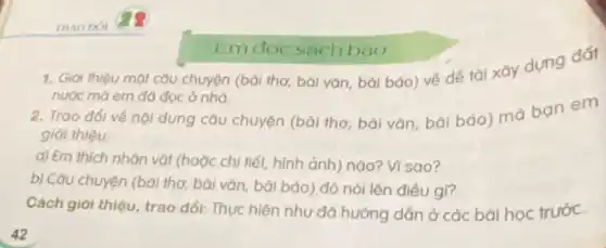 TRAO DOI
1. Giới thiệu một câu chuyện (bài thơ, bài vǎn, bài báo) về để tài xây dựng đát
nước mà em đó đọc ở nhà.
2. Trao đổi vé nội dung câu chuyện (bài thơ, bài vǎn bài báo) mà ban em
giới thiệu:
a) Em thich nhân vật (hoặc chi tiết,hình ảnh) nào? Vì sao?
b) Câu chuyện (bài thơ, bài vǎn, bởi báo) đó nói lên điều gì?
Cách giới thiệu, trao đổi: Thực hiện nhu đã hướng dẫn ở các bài học trước.
Em đọc sách báo