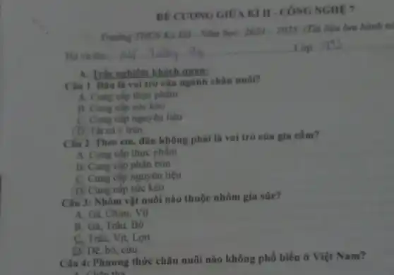 A. Trắc nghiêm khách quan:
Câu 1. Dâu là vai trò của ngành chân nuôi?
A. Cung cip thực phẩm
B. Cung cấp sức kéo
C. Cung cấp nguyên liệu
(D) Tất cả ý trên.
Câu 2. Theo em . đâu không phải là vai trò của gia cầm?
A. Cung cấp thực phẩm
B. Cung cấp phân bón
C. Cung cấp nguyên liệu
D. Cung cấp sức kéo
Câu 3: Nhóm vật nuôi nào thuộc nhóm gia súc?
A. Gà, Chim, Vịt
B. Gà, Trâu, Bò
C. Tràu, Vịt, Lợn
(D) Dê, bỏ, cừu.
Câu 4: Phương thức chǎn nuôi nào không phổ biến ở Việt Nam?
. Chấn thả