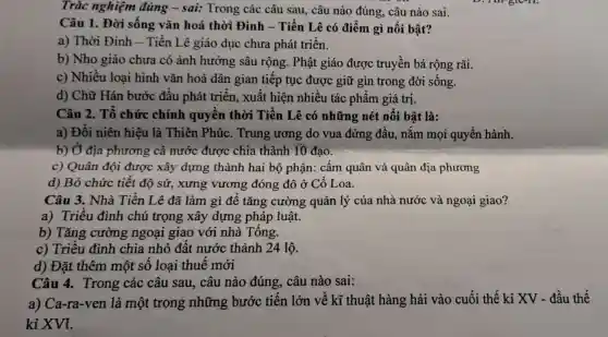 Trǎc nghiệm đúng - sai:Trong các câu sau, câu nào đúng câu nào sai.
Câu 1. Đời sống vǎn hoá thời Đinh - Tiền Lê có điểm gì nổi bật?
a) Thời Đinh -Tiền Lê giáo dục chưa phát triển.
b) Nho giáo chưa có ảnh hưởng sâu rộng . Phật giáo được truyền bá rộng rãi.
c) Nhiều loại hình vǎn hoá dân gian tiếp tục được giữ gìn trong đời sống.
d) Chữ Hán bước đầu phát triển, xuất hiện nhiều tác phẩm giá trị.
Câu 2. Tổ chức chính quyền thời Tiền Lê có những nét nổi bật là:
a) Đổi niên hiệu là Thiên Phúc . Trung ương do vua đứng đầu., nắm mọi quyền hành.
b) Ở địa phương : cả nước được chia thành 10 đạo.
c) Quân đội được xây dựng thành hai bộ phận: cấm quân và quân địa phương
d) Bỏ chức tiết độ sứ, xưng vương đóng đô ở Cổ Loa.
Câu 3. Nhà Tiền Lê đã làm gì để tǎng cường quản lý của nhà nước và ngoại giao?
a) Triều đình chú trọng xây dựng pháp luật.
b) Tǎng cường ngoại giao với nhà Tống.
c) Triều đình chia nhỏ đất nước thành 24 lộ.
d) Đặt thêm một số loại thuế mới
Câu 4. Trong ' các câu sau,câu nào đúng.câu nào sai:
a) Ca-ra-ven là một trong những bước tiến lớn về kĩ thuật hàng hải vào cuối thế kỉ XV - đầu thế
kỉ XVI.