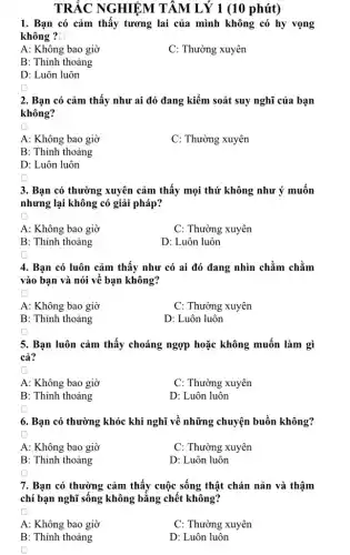 TRẮC NGHIỆM TÂM LÝ 1 (10 phút)
1. Bạn có cảm thấy tương lai của mình không có hy vọng
không ? [ square 
A: Không bao giờ
C: Thường xuyên
B: Thỉnh thoảng
D: Luôn luôn
2. Bạn có cảm thấy như ai đó đang kiểm soát suy nghĩ của bạn
không?
square 
A: Không bao giờ
C: Thường xuyên
B: Thỉnh thoảng
D: Luôn luôn
3. Bạn có thường xuyên cảm thấy mọi thứ không như ý muốn
nhưng lại không có giải pháp?
square 
A: Không bao giờ
C: Thường xuyên
B: Thỉnh thoảng
D: Luôn luôn
square 
4. Bạn có luôn cảm thấy như có ai đó đang nhìn chằm chằm
vào bạn và nói về bạn không?
square 
A: Không bao giờ
C: Thường xuyên
B: Thỉnh thoảng
D: Luôn luôn
square 
5. Bạn luôn cảm thấy choáng ngợp hoặc không muốn làm gì
cả?
square 
A: Không bao giờ
C: Thường xuyên
B: Thỉnh thoảng
D: Luôn luôn
6. Bạn có thường khóc khi nghĩ về những chuyện buồn không?
A: Không bao giờ
C: Thường xuyên
B: Thỉnh thoảng
D: Luôn luôn
7. Bạn có thường cảm thấy cuộc sống thật chán nản và thậm
chí bạn nghĩ sống không bằng chết không?
A: Không bao giờ
C: Thường xuyên
B: Thỉnh thoảng
D: Luôn luôn