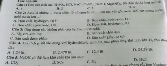 Trắc nghiệm
Câu 1: Cho các chất sau: H_(2)SO_(4) HCl, NaCl, CuSO_(4) NaOH, Mg(OH)_(2)
Số chất thuộc loại axit là:
A. 1
B. 2
C. 3
D. 4
Câu 2: Acid là những __ trong phân tử có nguyên tử __ liên kết với gốc acid. Khi tan trong nước,
acid tạo ra ion __
A. Đơn chất, hydrogen, OH^-
B. Hợp chất, hydroxide, H^+
C. Đơn chất,hydroxide, OH^-
D. Hợp chất, hydrogen, H^+
Câu 3: Ứng dụng nào không phải của hydrochloric acid:
A. Tầy rừa kim loại
B. Sản xuất chất dẻo
D. Sản xuất giấy , tơ sợi
C. Sản xuất dược phẩm
Câu 4: Cho 5,6 g sắt tác dụng với hydrochloric acid dư, sau phản ứng thể tích khí
H_(2) thu đượ
đkc
A. 1,24 lít .
B. 2,479 lít.
C. 12,4 lít.
D. 24,79 lít.
Câu 5: NaOH có thể làm khô chất khí ẩm sau:
A. CO_(2)
B. SO_(2)
C. N_(2)
D. HCl