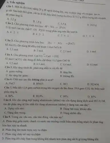 A. Trắc nghiệm
Câu 1. Một lá sắt (iron) nặng 28 g đề ngoài không khí, xảy ra phản ứng với oxygen, tạo ra
gi sắt. Sau một thời gian, cân lại lá sắt, thấy khối lượng thu được là 31,2 g. Khối lượng khí oxygen đã phản ứng là
A. 3,2 g.
B. 1,6g.
D. 24,8 g.
C. 6,4 g.
Câu 2. Cho phương trình hóa học:
4P+5O_(2)arrow 2P_(2)O_(5) Ti lệ mol của các chất
P:O_(2):P_(2)O5
trong phản ứng trên lần lượt là
A. 4:2:5
B. 4:5:2
C. 2:4:2
D. 5:2:4
Câu 3. Cho phương trình hóa học:
2Fe+3Cl_(2)arrow 2FeCl_(3)
Số mol Cl_(2) cần dùng để điều chế được 1 mol
FeCl_(3) là
A. 1,5 mol
B. 2 mol.
C. 2,5 mol.
D. 3 mol.
Câu 4. Cho phương trình: CaCO_(3)xrightarrow (t^circ )CaO+CO_(2)
Số mol CaCO_(3) cần dùng đề điều chế được 11,2 gam CaO là
A. 0,2 mol
B. 0.3 mol.
C. 0,4 mol
D. 0,1mol.
Câu 5. Khi tǎng nhiệt độ, phản ứng diễn ra với tốc độ
A. giảm xuống.
B. tǎng lên.
C. lúc tǎng lúc giảm.
D. không đổi.
Câu 6. Chất nào sau đây không phải là acid?
A. NaCl
B. HNO_(3)
C. HCl.
D. H_(2)SO_(4)
Câu 7. Nếu đốt 12,0 gam carbon trong khí oxygen dư thu được 39,6 gam CO2 thì hiệu suất
phản ứng là
A. 80% 
B. 90,0% 
C. 95% 
D. 85% 
Câu 8. Khi cho cùng một lượng aluminium (nhôm) vào cốc đựng dung dịch acid HCl 0,1M.
tốc độ phản ứng sẽ lớn nhất khi dùng aluminium (nhôm) ở dạng nào sau đây?
A. Dạng viên nhỏ.
B. Dạng bột mịn , khuấy đều.
C. Dạng tấm mòng.
D. Dạng nhôm dây.
Câu 9. Trong các câu sau, câu nào đúng, câu nào sai?
A. Phản ứng giữa nước chanh và nước rau muống (xuất hiện màu hồng nhạt) là phản ứng
hóa học xảy ra nhanh.
B. Phản ứng lên men rượu xảy ra chậm.
C. Phản ứng cháy nổ xảy ra chậm.
D. Phản ứng đốt cháy than trong không khí nhanh hơn phản ứng sắt bị gi trong không khí.