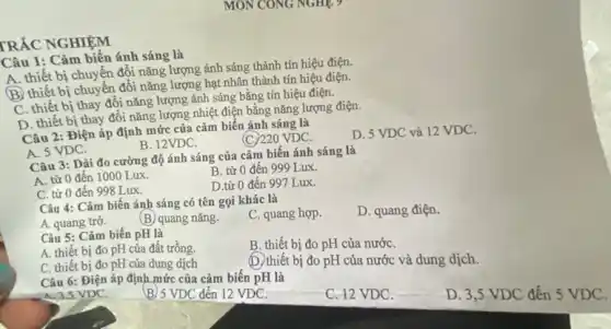 TRẮC NGHIỆM
MON CONG NGHES
Câu 1: Cảm biến ánh sáng là
A. thiết bị chuyển đổi nǎng lượng ánh sáng thành tín hiệu điện.
B thiết bị chuyển đổi nǎng lượng hạt nhân thành tín hiệu điện.
C. thiết bị thay đổi nǎng lượng ánh sáng bằng tín hiệu điện.
D. thiết bị thay đổi nǎng lượng nhiệt điện bằng nǎng lượng điện.
Câu 2: Điện áp định mức của cảm biến ánh sáng là
D. 5 VDC và 12 VDC.
B. 12VDC.
(C)220 VDC.
A. 5 VDC.
Câu 3: Dải đo cường độ ánh sáng của cảm biến ánh sáng là
B. từ 0 đến 999 Lux.
A. từ 0 đến 1000 Lux.
D.từ 0 đến 997 Lux.
C. từ 0 đến 998 Lux.
Câu 4: Cảm biến ánh sáng có tên gọi khác là
C. quang hợp.
D. quang điện.
A. quang trờ.
(B) quang nǎng.
Câu 5: Cảm biến pH là
B. thiết bị đo pH của nướC.
A. thiết bị đo pH của đất trồng
C. thiết bị đo pH của dung dịch	(D.) thiết bị đo pH của nước và dung dịch.
Câu 6: Điện áp định mức của cảm biến pH là
A.3.5 VDC.
D. 3,5 VDC đến 5 VDC.
B/5 VDC đến 12 VDC.
C. 12 VDC.