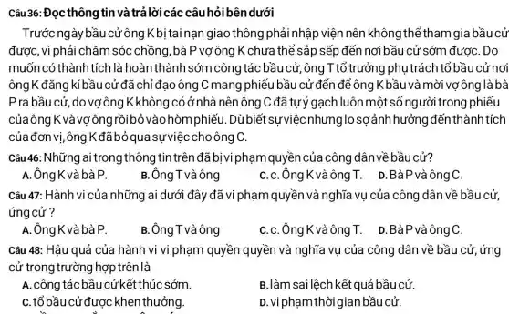 Trước ngày bầu cử ông Kbị tai nạn giao thông phải nhập viện nên không thể tham gia bầu cử
được,vì phải chǎm sóc chồng, bà P vợ ông K chưa thể sắp sếp đến nơi bầu cử sớm đượC. Do
muốn có thành tích là hoàn thành sớm công tác bầu cử ,ông T tổ trưởng phụ trách tổ bầu cử nơi
ôngK đǎng kí bầu cử đã chỉ đạo ông C mang phiếu bầu cử đến để ông K .bầu và mời vợông là bà
Pra bầu cử, do vợ ông K không có ở nhà nên ông C đã tự ý gạch luôn một số người trong phiếu
củaông K và vợng rồibỏ vào hòmphiế 1. Dù biết sựviệc nhưng losơảnh hưởng đến thành tích
của đơn vị, ông Kđãbỏqua sựviệc choông C.
Câu 46: Những ai trong thông tin trên đã bị vi phạm quyền của công dân về bầu cử?
A. ÔngK và bà P.
B.Ông T và ông
C.C. Ông K vàông IT. D.BàPvà ông C.
Câu 47: Hành vi của những ai dưới đây đã vi phạm quyền và nghĩa vụ của công dân về bầu cử,
ứng cử?
A.ÔngK và bàP.
B.ÔngTvàông
C.C.Ông K vàông T. D.BàPvàôngC.
Câu 48: Hâu quả của hành vi vi phạm quyền quyền và nghĩa vụ của công dân về bầu cử, ứng
cử trong trường hợp trên là
A. công tác bầu cử kết thúc sớm.
B.làm sai lệch kết quả bầu cử.
C. tổ bầu cử được : khen thưởng.
D. vi phạm thời gian bầu cử.