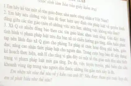 Trọc sinh làm bào vào giấy kiểm tra)
1.Em hãy kể tên một số tôn giáo được nhà nước công nhận ở Việt Nam?
2. Em hãy nêu những việc làm để thực hiện quy định của pháp luật về quyền bình
đẳng giữa các tôn giáo (nêu rõ những việc nền làm, những việc không nên làm?
3. Xã Q có nhiều đồng bảo theo các tôn giáo khác nhau sinh
tình hình vi phạm pháp luật trên địa bản xã có chiều hướng
tạp nên lãnh đạo xã Q giao cho phòng Tư p pháp tô chức hoạt động
dục, nǎng cao nhận thức pháp luật cho người dân. Trong cuộc
kể hoạch thực hiện.anh H cho rằng vi gần đáy có một số t
trạng vi phạm pháp luật mới gia tǎng.Do đó, việc tuyến truy	n chỉ cần
khoanh vùng tập trung vào người dân thuộc những tôn giáo mới này là đã
Em nhân xét như thế nào vềy kiến của anh H? Nếu được tham gia cuội
em sẽ phát biểu như thế nào?