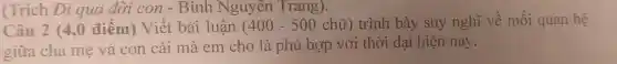 (Trích Đi qua đời con - Bình Nguyên Trang).
Câu 2 (4,0 điểm) Viết bài luân (400-500chtilde (u)) trình bày suy nghĩ về mối quan hệ
giữa cha mẹ và con cái mà em cho là phù hợp với thời đại hiện nay.