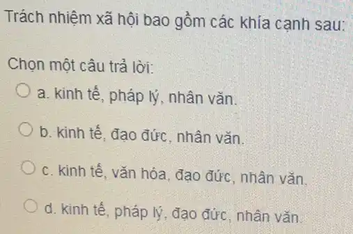 Trách nhiệm xã hội bao gồm các khía cạnh sau:
Chọn một câu trả lời:
a. kinh tế, pháp lý, nhân vǎn.
b. kinh tế, đạo đức, nhân vǎn.
c. kinh tế, vǎn hóa, đạo đức, nhân vǎn.
d. kinh tế, pháp lý, đạo đức, nhân vǎn