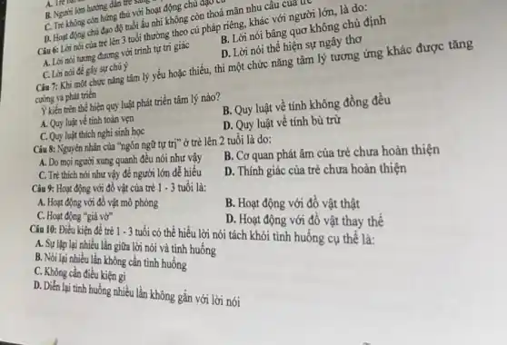 A. Tre
B. Người lớn hướng dân tre
C. Tré không còn hứng thủ với hoạt động chủ đạo
D. Hoạt động chủ đạo độ tuổi ấu nhi không còn thoả mãn nhu câu của
uv
Câu 6: Lời nói của trẻ lên 3 tuổi thường theo cú pháp riêng, khác với người lớn, là do:
A. Lời nói tương đương với trình tự tri giác
B. Lời nói bâng quơ không chủ định
C. Lời nói đê gây sự chủ ý
D. Lời nói thể hiện sự ngây thơ
Câu 7: Khi một chức nǎng tâm lý yếu hoặc thiếu, thì một chức nǎng tâm lý tương ứng khác được tǎng
cường và phát triển
Ý kiến trên thể hiện quy luật phát triển tâm lý nào?
A. Quy luật về tính toàn vẹn
C. Quy luật thích nghi sinh học
B. Quy luật về tính không đồng đều
D. Quy luật về tính bù trừ
Câu 8: Nguyên nhân của "ngôn ngữ tự trị" ở trẻ lên 2 tuổi là do:
A. Do mọi người xung quanh đều nói như vây
C. Trẻ thích nói như vậy để người lớn dễ hiểu
B. Cơ quan phát âm của trẻ chưa hoàn thiện
Câu 9: Hoạt động với đồ vật của trẻ
1-3 tuổi là:
D. Thính giác của trẻ chưa hoàn thiện
A. Hoạt động với đồ vật mô phòng
C. Hoạt động "giá vờ"
B. Hoạt động với đồ vật thật
Câu 10: Điểu kiện đề trẻ 1 - 3 tuổi có thể hiểu lời nói tách khỏi tình huống cụ thê là:
B. Sgiáp lại nhiều lần giữa lời nói và tinh huống
B. Nói lại nhiều lần không cần tình huống
D. Hoạt động với đồ vật thay thế
C. Không cần điều kiện gì
D.Diễn lại tinh huống nhiều lần không gắn với lời nói