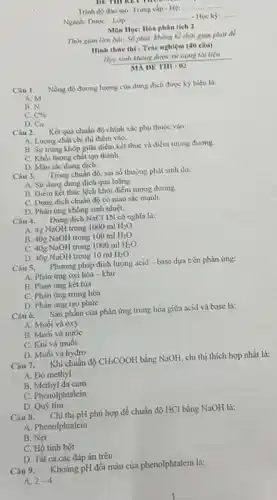 Trinh do dao tao Trung cap- He:
__
Ngành: Dược = Lóp:
__ ...... Học kỳ: __
Môn Hpe: Hóa phân tích 2
Thời gian làm bài 50 phit, khong ki thời gian phút để
Hinh thire thi :Trắc nghiệm (40 câu)
Học sinh khong dure sử cung tài liệu
MA DE TIII : 02
Câu 1.
Nồng độ đưong lượng của dung dịch được ký hiệu là:
A. M
B. N
C. C% 
D. C_(N)
Câu 2. Kết quà chuẩn độ chính xác phụ thuộc vào:
A. Lương chất chi thị thêm vào.
B. Sự trùng khóp giữa điểm kết thúc và điểm tương đương.
C. Khối lượng chất tạo thành
D. Màu sắc dung dịch.
Câu 3.
Trong chuân độ, sai số thường phát sinh do.
A. Sử dung dung dịch quá loãng.
B. Diém kết thúc lệch khỏi điểm tương đương.
C. Dung dịch chuấn độ có màu sắc mạnh.
D. Phàn ứng không sinh nhiệt.
Câu 4. Dung dịch NaCl IN có nghĩa là:
A. 4g NaOH trong 1000 ml
H_(2)O.
B. 40g NaOH trong 100 ml H_(2)O.
C. 40g NaOH trong 1000 ml
H_(2)O.
H_(2)O
D. 40g NaOH trong 10 ml
Câu 5. Phương pháp định lượng acid-base dựa trên phản ứng:
A. Phàn ứng oxi hóa - khừ
B. Phản ứng kết tủa
C. Phàn ứng trung hòa
D. Phàn ứng tạo phức
Câu 6. Sàn phẩm của phản ứng trung hòa giữa acid và base la:
A. Muối và oxy
B. Muối và nước
C. Khí và muối
D. Muối và hydro
Câu 7. Khi chuấn độ
CH_(3)COOH
bằng NaOH, chi thị thích hợp nhất là:
A. Do methyl
B. Methyl da cam
C. Phenolphtalein
D. Quỳ tím
Câu 8.
. Chi thị pH phù hợp để chuẩn độ HCl bằng NaOH là:
A. Phenolphtalein
B. Net
C. Hồ tinh bột
D. Tất cả các đáp án trên
Câu 9. Khoảng pH đổi màu của phenolphtalein là:
A. 2-4