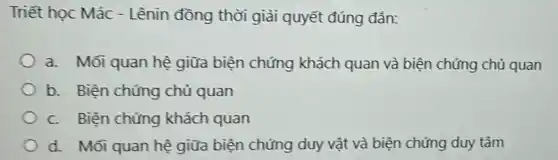 Triết học Mác - Lênin đồng thời giải quyết đúng đắn:
a. Mối quan hệ giữa biện chứng khách quan và biện chứng chủ quan
b. Biện chứng chủ quan
C. Biện chứng khách quan
d. Mối quan hệ giữa biện chứng duy vật và biện chứng duy tâm