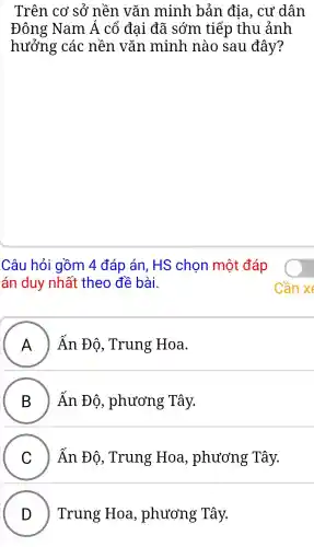 Trên cơ sở nền . vǎn minh bản địa , cư dân
Đông Nam Á cổ đại đã sớm tiếp thu ảnh
hưởng ' các nền vǎn minh nào sau đây?
Câu hỏi gồm 4 đáp án, HS chọn một đáp
án duy nhất theo đề bài.
A ) Ấn Độ , Trung Hoa.
B hat (A)n Bhat (o) , phương Tây. B )
C Ấn Đô.Trung Hoa , phương Tây.
D ) ) Trung : Hoa , phương ; Tây.