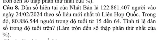 tròn đen so thập phân thứ nhất của
Câu 8. Dân số hiện tại của Nhật Bản là 122.861.407 người vào
ngày 24/02/2024 theo số liệu mới nhất từ Liên Hợp Quốc. Trong
đó. 80.886.544 người trong độ tuổi từ 15 đến 64 . Tính tỉ lê dân
số trong độ tuôi trên? (Làm tròn đến số thập phân thứ nhất của