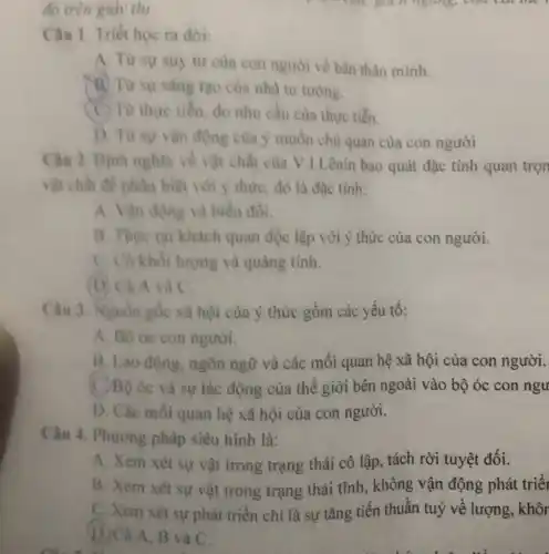 đó trên giấy thi.	câu, yuch ngang,
Câu 1. Triết học ra đời:
A. Từ sự suy tư của con người về bàn thân mình.
(B) Từ sự sáng tạo của nhà tư tương.
C) Từ thực tiền, do nhu cầu của thực tiến.
D. Từ sự vận động của ý muốn chù quan của con người
Câu 2. Đinh nghĩa về vật chất của V I.Lênin bao quát đặc tính quan trọn
vật chất đề phân biệt với ý thức,đó là đặc tính:
A. Vận động và biển đồi.
B. Thure tai khách quan độc lập với ý thức của con người.
C. Có khối lượng và quảng tính.
(D) Cả A và C.
Câu 3. Nguồn gốc xã hội của ý thức gồm các yếu tố:
A. Bộ óc con người.
B. Lao động.ngôn ngữ và các mối quan hệ xã hội của con người.
C. Bộ óc và sự tác động của thế giới bên ngoài vào bộ óc con ngu
D. Các mối quan hệ xã hội của con người.
Câu 4. Phurong pháp siêu hình là:
A. Xem xét sự vật trong trạng thái cô lập, tách rời tuyệt đối.
B. Xem xét sự vật trong trạng thái tĩnh, không vận động phát triể
C. Xem xét sự phát triển chỉ là sự tǎng tiến thuần tuy về lượng, khôr
D. Cả A, B và C.