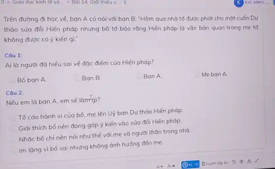 Trên đường đi học về, ban A có nói với ban B:"Hôm qua nhà tớ được phát cho một cuốn Dự
thảo sửa đổi Hiến pháp nhưng bố tớ bảo rằng Hiến pháp là vǎn bản quan trọng mẹ tớ
không được có ý kiến gì."
Câu 1:
Ai là người đã hiểu sai về đặc điểm của Hiến pháp?
Bố ban A.
Ban B.
Ban A.
Me ban A.
Câu 2:
Nếu em là bạn A, em sẽ làm gì?
Tố cáo hành vi của bố, mẹ lên Uỷ ban Dự thảo Hiến pháp.
Giải thích bố nên đóng góp ý kiến vào sửa đổi Hiến pháp.
Nhắc bố chỉ nên nói như thế với mẹ và người thân trong nhà.
Im lặng vì bố sai nhưng không ảnh hưởng đến mẹ.